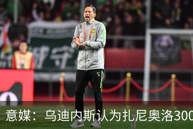 意媒：乌迪内斯认为扎尼奥洛300万欧年薪要求太高，米兰科莫有意